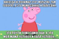 никогда не понимал этот мультик, там говорят, а это мама свинка и папа свин. это почти тоже самое как, а это моя мама человек и папа человек...