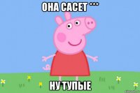 она сасет *** ну тупые