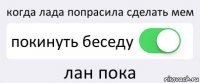 когда лада попрасила сделать мем покинуть беседу лан пока