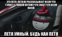 это петя. петя не рассказывает всем что гуляет с тянкой потому что знает что всем похуй петя умный. будь как петя