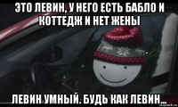 это левин, у него есть бабло и коттедж и нет жены левин умный. будь как левин...