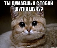 ты думаешь я с тобой шутки шучу? ...