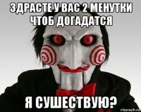 здрасте у вас 2 менутки чтоб догадатся я сушествую?