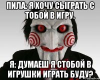 пила: я хочу сыграть с тобой в игру. я: думаеш я стобой в игрушки играть буду?