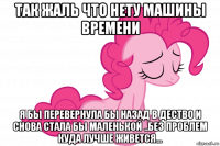 так жаль что нету машины времени я бы перевернула бы назад в дество и снова стала бы маленькой ..без проблем куда лучше живется...