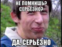 не помнишь? серьёзно? да, серьёзно