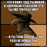 — что я вижу, сид, ты живой и здоровый! а сказали, что ты уже три раза умер. — и ты тоже хорош — ни разу не пришел на похороны.