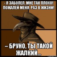 - я заболел, мне так плохо! пожалей меня, раз в жизни! – бруно, ты такой жалкий...