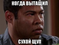 когда вытащил сухой щуп