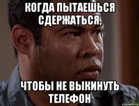 когда пытаешься сдержаться, чтобы не выкинуть телефон