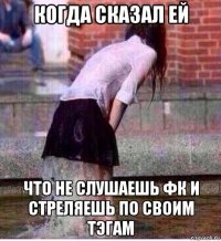 когда сказал ей что не слушаешь фк и стреляешь по своим тэгам