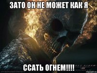 зато он не может как я ссать огнем!!!!