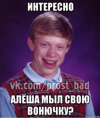 интересно алёша мыл свою вонючку?