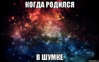 когда родился в шумке