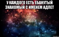 у каждого есть ебанутый знакомый с именем адлет 