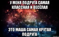 у меня подруга самая классная и весёлая это маша самая крутая подруга