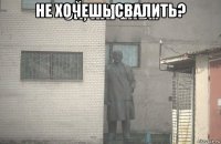 не хочешь свалить? 