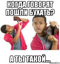 когда говорят пошли бухать? а ты такой...