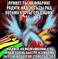 привет. ты на фабрике радуги. надеюсь ты рад потому что ты следуший. небойся . по моему мнению это пройдет очень быстро. и темболие ты станеш радугой! это не счастье?