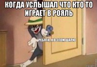 когда услышал что кто то играет в рояль 