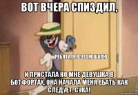 вот вчера спиздил, и пристала ко мне девушка в ботфортах. она начала меня ебать как следует, сука!