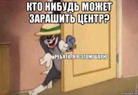 кто нибудь может зарашить центр? 