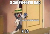 я загриферю вас и за