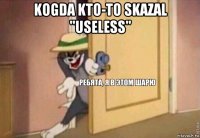 kogda kto-to skazal "useless" 