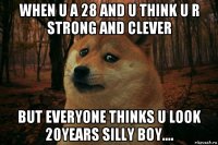 when u a 28 and u think u r strong and clever but everyone thinks u look 20years silly boy....