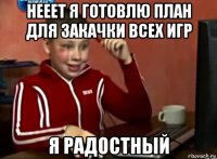 нееет я готовлю план для закачки всех игр я радостный