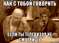 как с тобой говорить если ты телевизор не смотришь