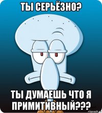 ты серьёзно? ты думаешь что я примитивный???