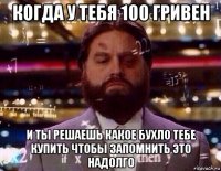 когда у тебя 100 гривен и ты решаешь какое бухло тебе купить чтобы запомнить это надолго
