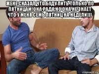 жене сказал что буду пить только по пятницам!она рада,но она не знает что у меня семь пятниц на недели))) 