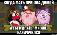 когда мать пришла домой а ты с друзьями уже нахерачился