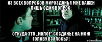 из всех вопросов мирозданья мне важен лишь один вопрос: откуда это ,,милое'' созданье на мою голову взялось?!