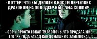 - поттер! что вы делали в косом переулке с драконом на поводке? вы с ума сошли? - сэр, я просто искал ту сволочь, что продала мне его три года назад как домашнего хамелеона!