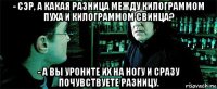 - сэр, а какая разница между килограммом пуха и килограммом свинца? - а вы уроните их на ногу и сразу почувствуете разницу.