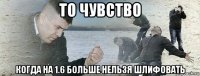 то чувство когда на 1.6 больше нельзя шлифовать