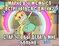 марко:в чем смысл встречаться с джеки? стар: что бы делать мне больно:(