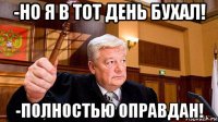 -но я в тот день бухал! -полностью оправдан!