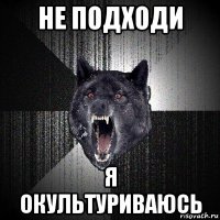 не подходи я окультуриваюсь