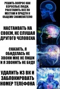 РЕШИТЬ ВОПРОС КАК ВЗРОСЛЫЕ ЛЮДИ, РАССТАВИТЬ ВСЕ ПО МЕСТАМ И ПРИДТИ К ОБЩЕМУ ЗНАМЕНАТЕЛЮ НАСТАИВАТЬ НА СВОЕМ, НЕ СЛУШАЯ ДРУГОГО ЧЕЛОВЕКА СКАЗАТЬ, Я ОБИДЕЛАСЬ НЕ ЗВОНИ МНЕ НЕ ПИШИ И Я ЗВОНИТЬ НЕ БУДУ УДАЛИТЬ ИЗ ВК И ЗАБЛОКИРОВАТЬ НОМЕР ТЕЛЕФОНА