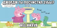 джордж ты посчистил зубы? нее,нихуя