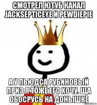 смотрел ютуб канал jacksepticeye и pewdiepie а у пьюдса рубиновый приз я тоже его хочу. ща обосрусь на донышке