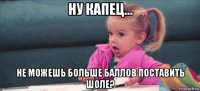 ну капец... не можешь больше баллов поставить шоле?