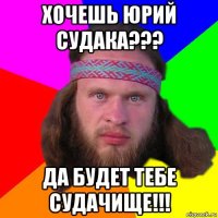 хочешь юрий судака??? да будет тебе судачище!!!