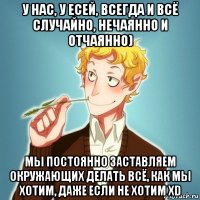 у нас, у есей, всегда и всё случайно, нечаянно и отчаянно) мы постоянно заставляем окружающих делать всё, как мы хотим, даже если не хотим xd