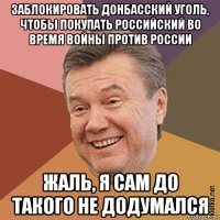 заблокировать донбасский уголь, чтобы покупать российский во время войны против россии жаль, я сам до такого не додумался