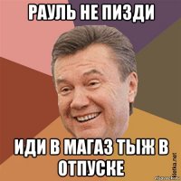 рауль не пизди иди в магаз тыж в отпуске
